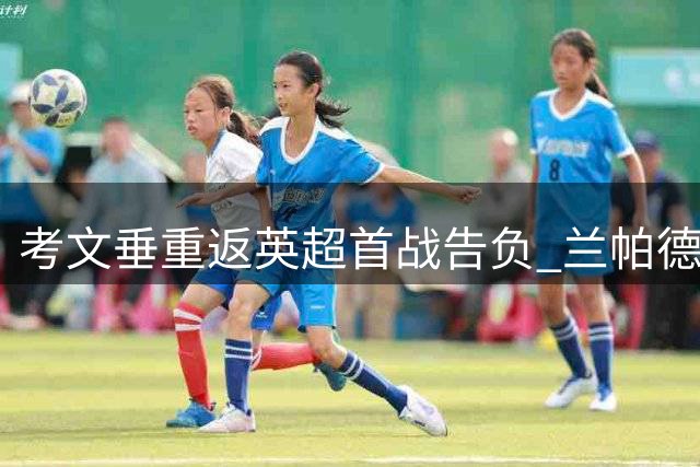 考文垂重返英超首战告负 兰帕德称收获宝贵经验